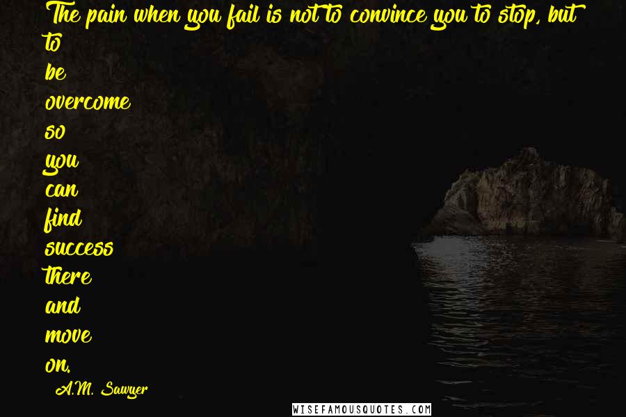 A.M. Sawyer Quotes: The pain when you fail is not to convince you to stop, but to be overcome so you can find success there and move on.