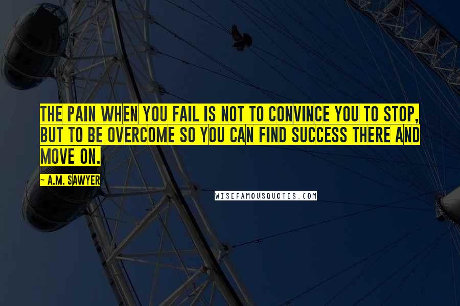 A.M. Sawyer Quotes: The pain when you fail is not to convince you to stop, but to be overcome so you can find success there and move on.