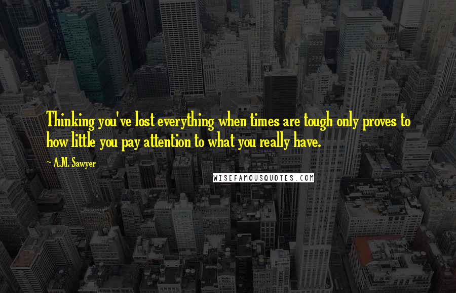 A.M. Sawyer Quotes: Thinking you've lost everything when times are tough only proves to how little you pay attention to what you really have.