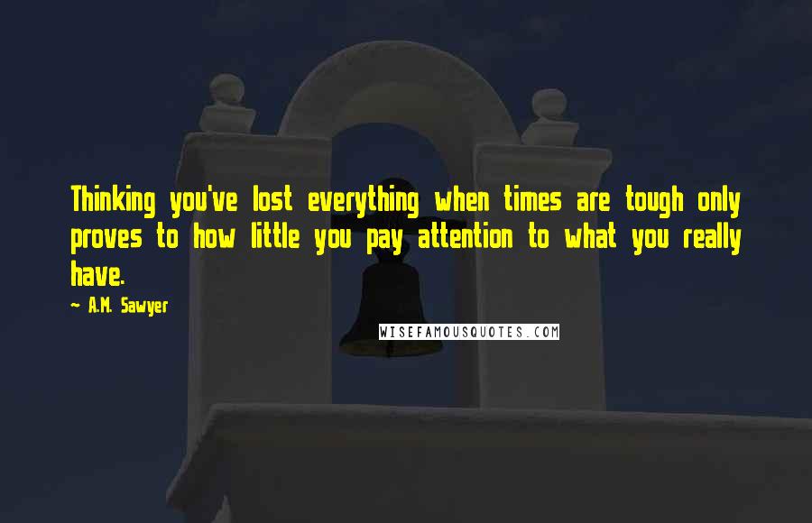A.M. Sawyer Quotes: Thinking you've lost everything when times are tough only proves to how little you pay attention to what you really have.