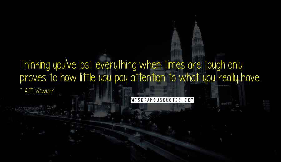A.M. Sawyer Quotes: Thinking you've lost everything when times are tough only proves to how little you pay attention to what you really have.
