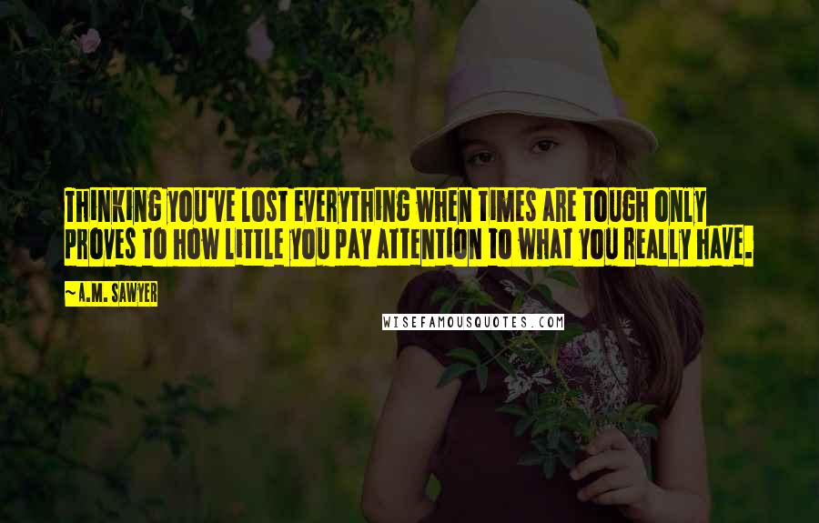 A.M. Sawyer Quotes: Thinking you've lost everything when times are tough only proves to how little you pay attention to what you really have.