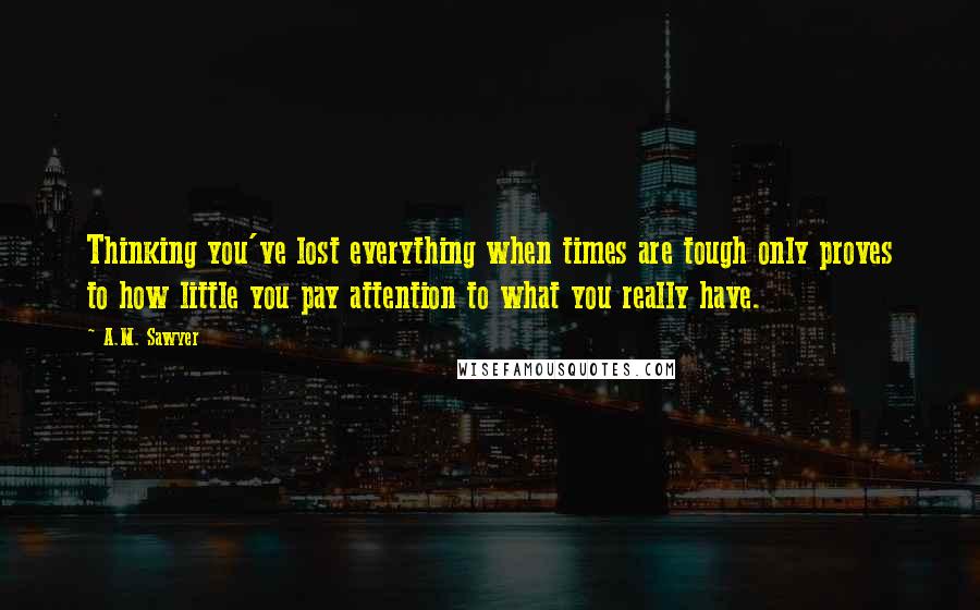 A.M. Sawyer Quotes: Thinking you've lost everything when times are tough only proves to how little you pay attention to what you really have.