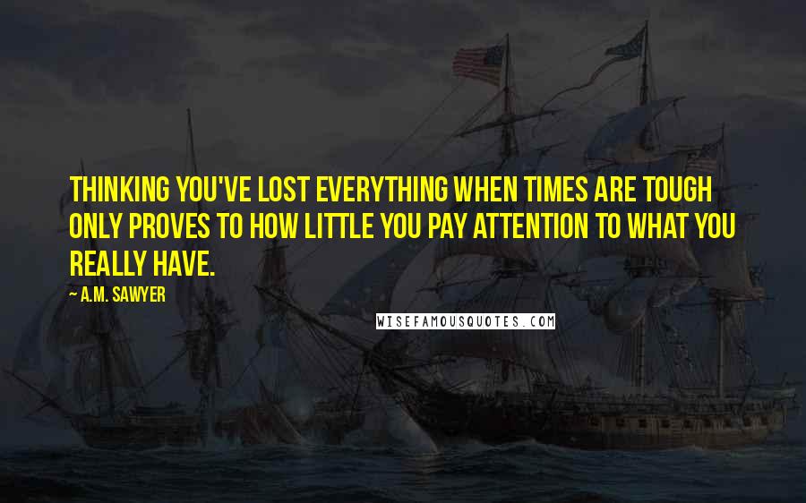A.M. Sawyer Quotes: Thinking you've lost everything when times are tough only proves to how little you pay attention to what you really have.