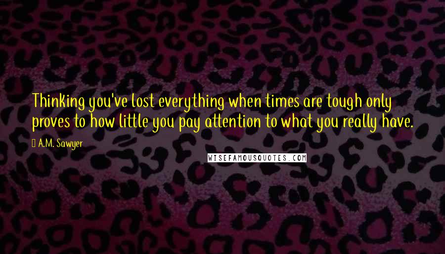 A.M. Sawyer Quotes: Thinking you've lost everything when times are tough only proves to how little you pay attention to what you really have.