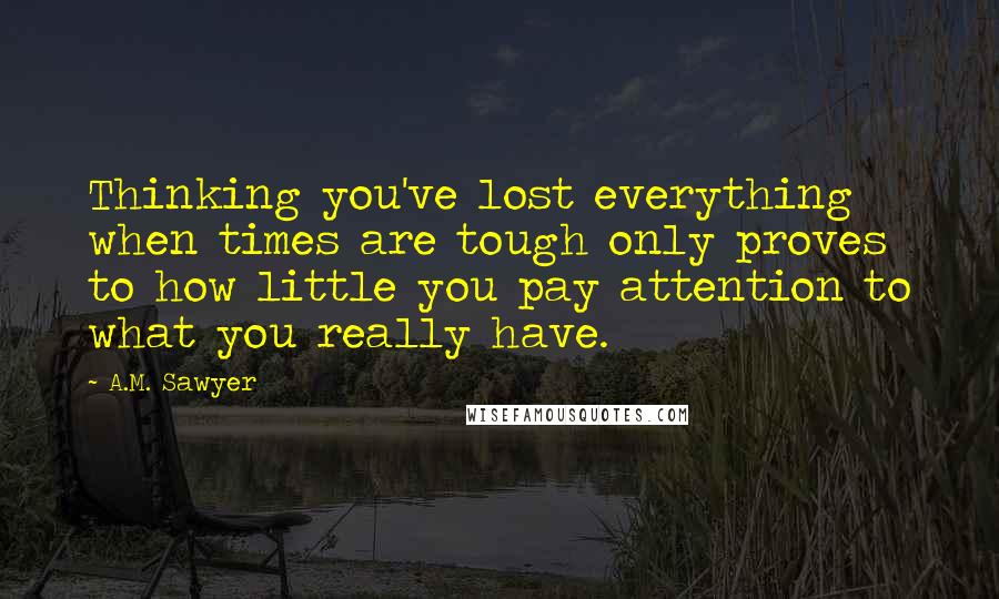 A.M. Sawyer Quotes: Thinking you've lost everything when times are tough only proves to how little you pay attention to what you really have.