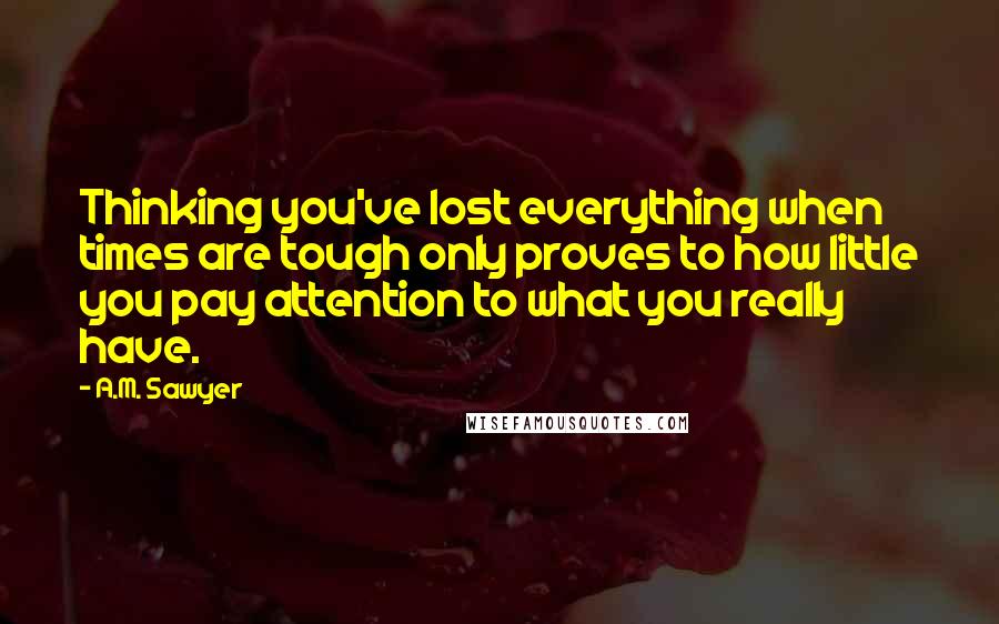 A.M. Sawyer Quotes: Thinking you've lost everything when times are tough only proves to how little you pay attention to what you really have.
