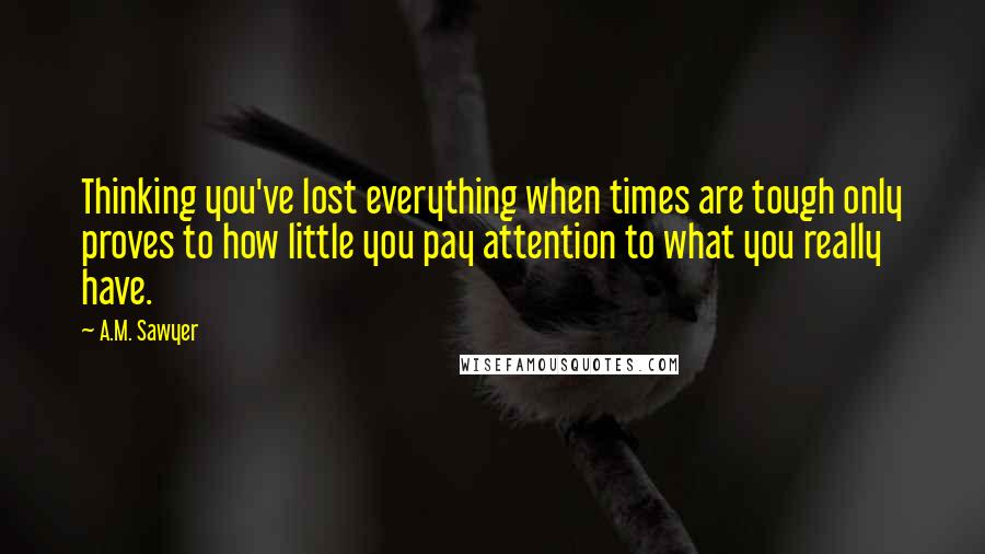 A.M. Sawyer Quotes: Thinking you've lost everything when times are tough only proves to how little you pay attention to what you really have.