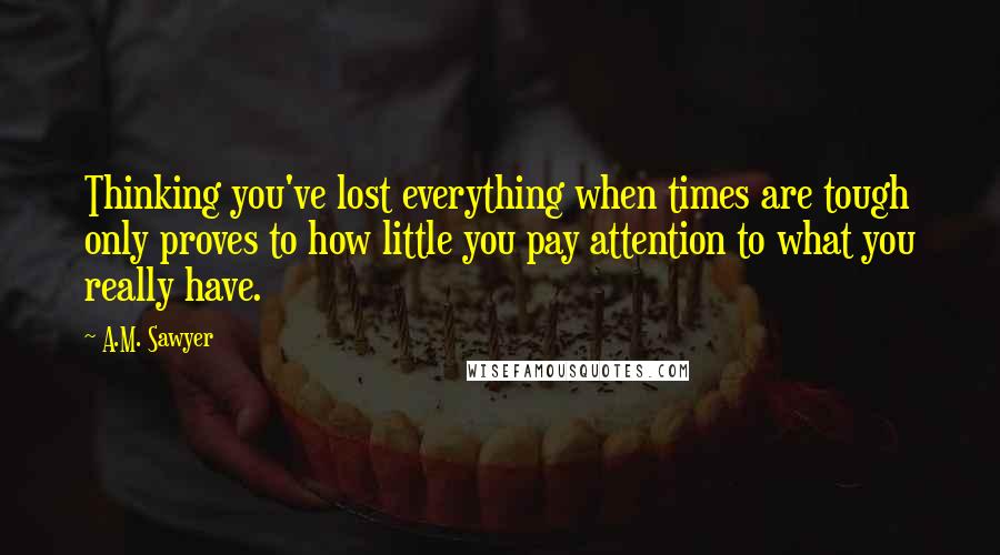 A.M. Sawyer Quotes: Thinking you've lost everything when times are tough only proves to how little you pay attention to what you really have.