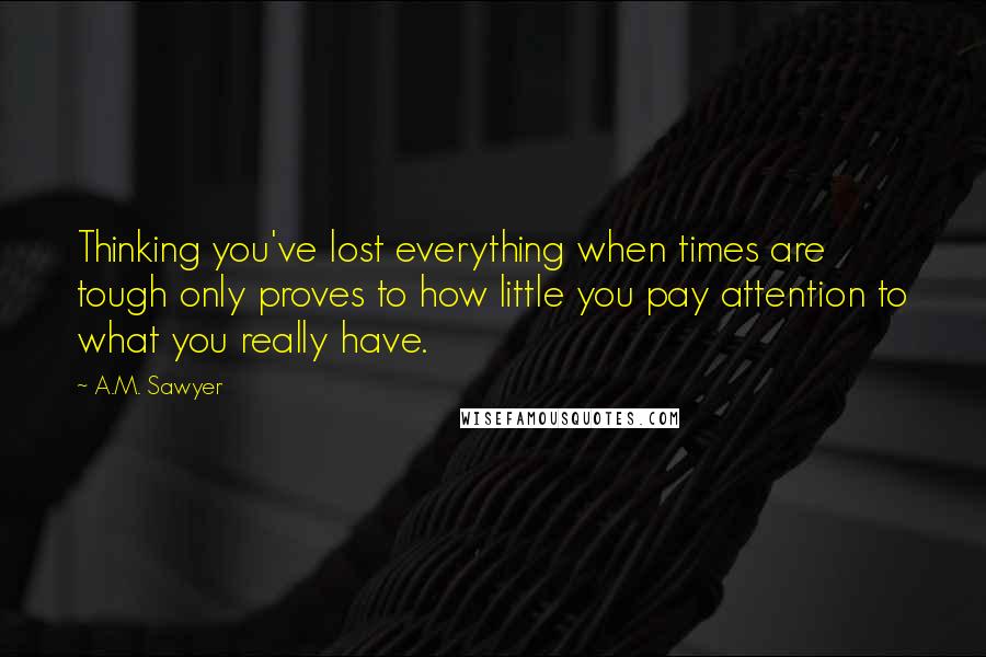 A.M. Sawyer Quotes: Thinking you've lost everything when times are tough only proves to how little you pay attention to what you really have.