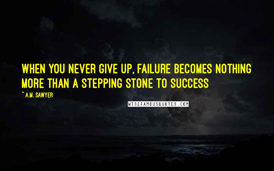 A.M. Sawyer Quotes: When you never give up, failure becomes nothing more than a stepping stone to success