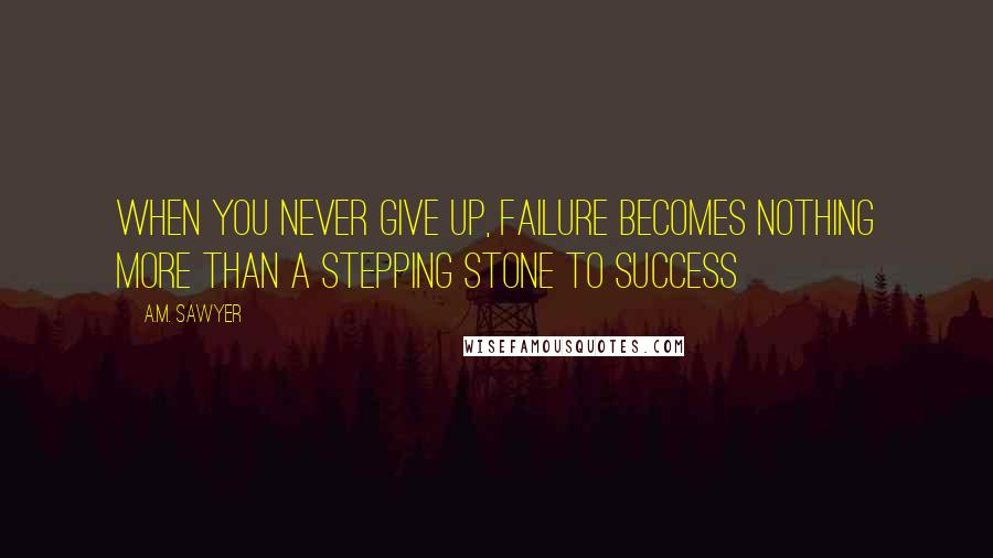 A.M. Sawyer Quotes: When you never give up, failure becomes nothing more than a stepping stone to success