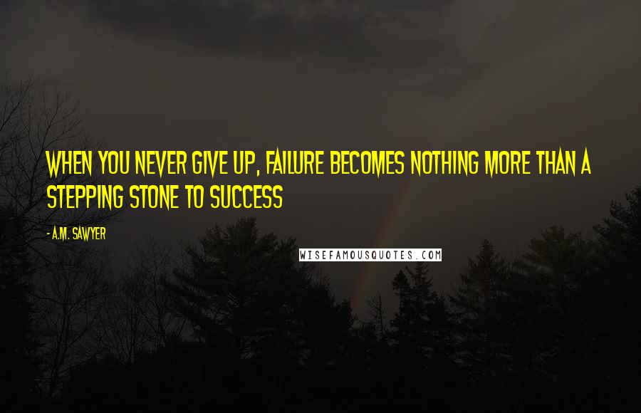 A.M. Sawyer Quotes: When you never give up, failure becomes nothing more than a stepping stone to success