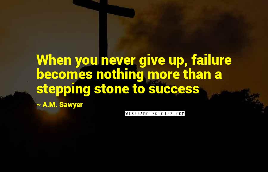 A.M. Sawyer Quotes: When you never give up, failure becomes nothing more than a stepping stone to success