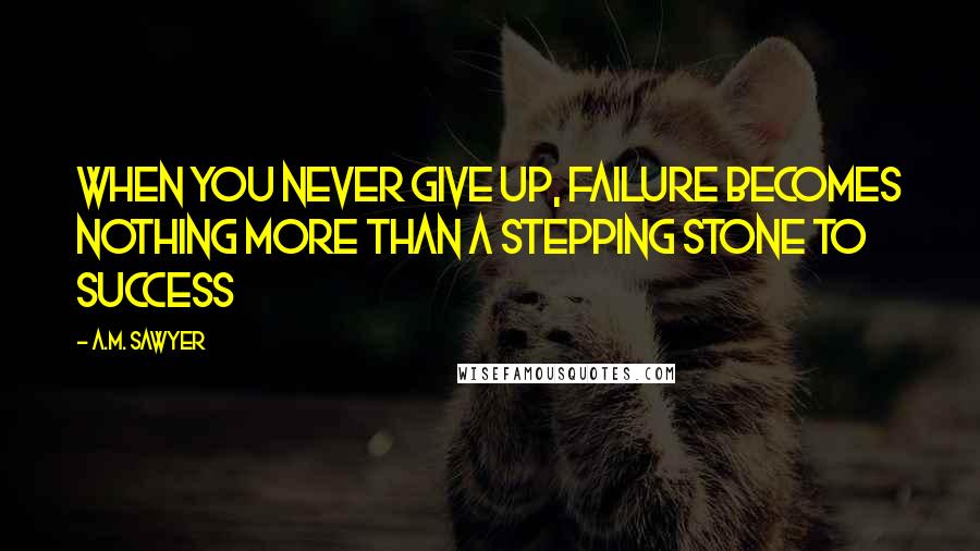 A.M. Sawyer Quotes: When you never give up, failure becomes nothing more than a stepping stone to success