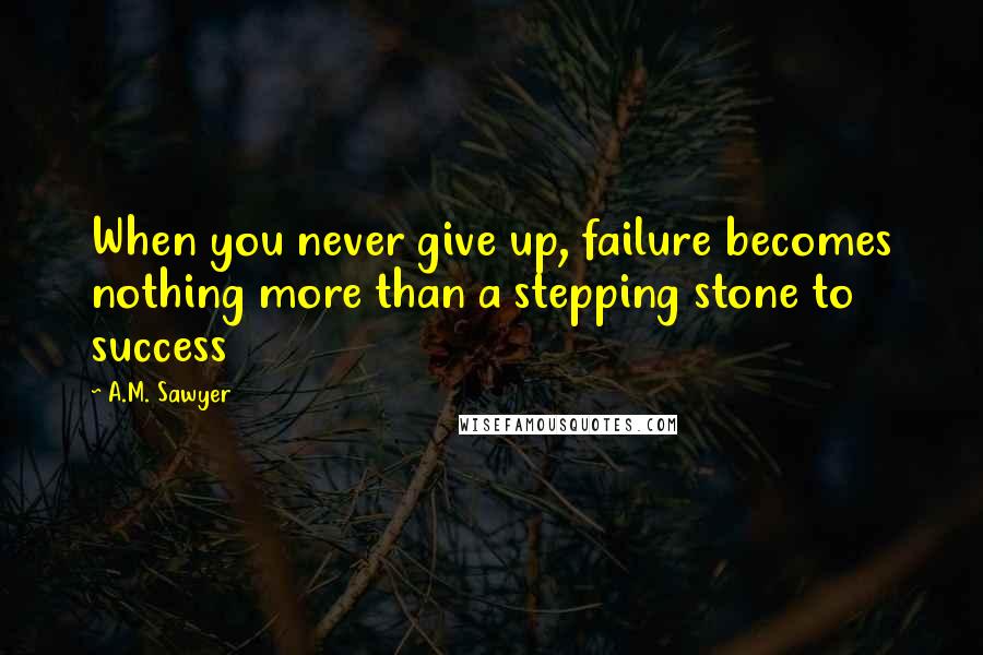 A.M. Sawyer Quotes: When you never give up, failure becomes nothing more than a stepping stone to success