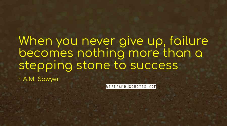 A.M. Sawyer Quotes: When you never give up, failure becomes nothing more than a stepping stone to success