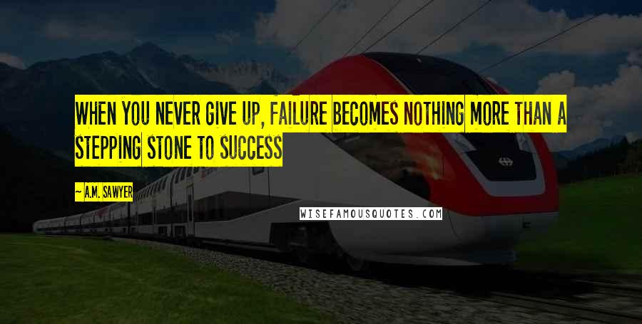 A.M. Sawyer Quotes: When you never give up, failure becomes nothing more than a stepping stone to success