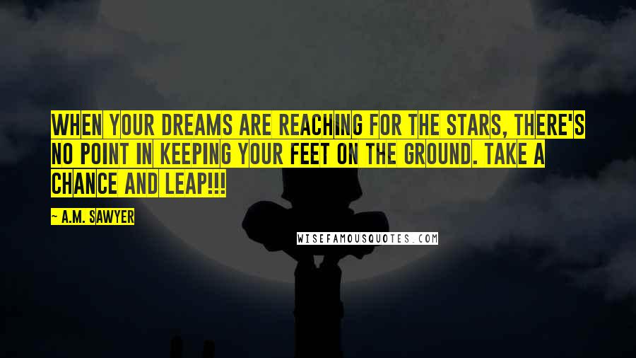 A.M. Sawyer Quotes: When your dreams are reaching for the stars, there's no point in keeping your feet on the ground. Take a chance and leap!!!