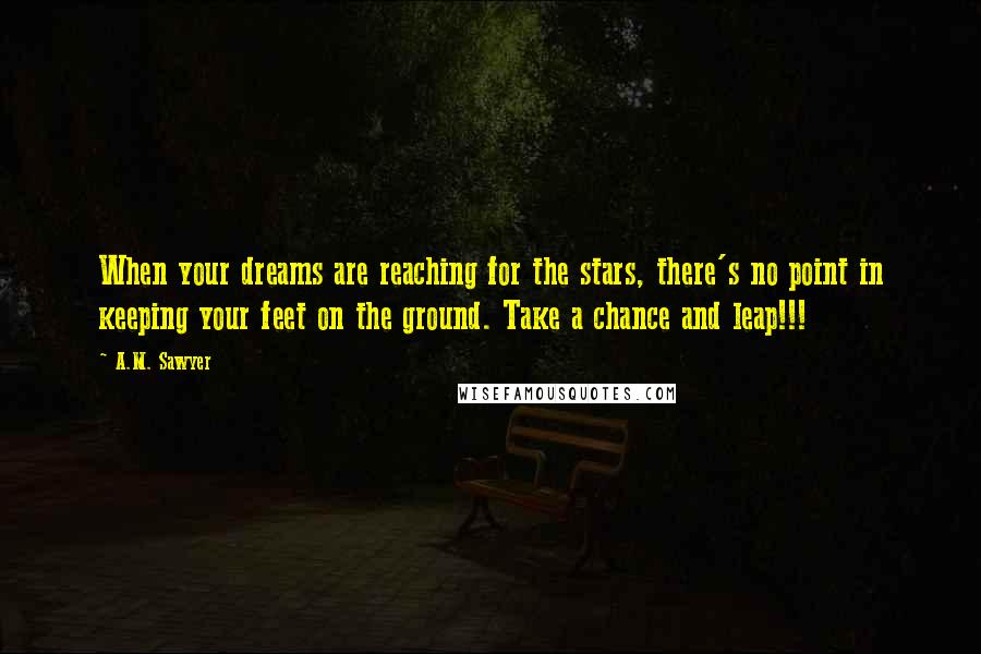 A.M. Sawyer Quotes: When your dreams are reaching for the stars, there's no point in keeping your feet on the ground. Take a chance and leap!!!