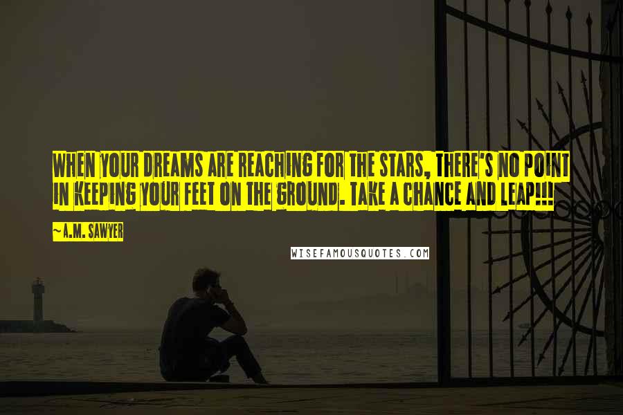 A.M. Sawyer Quotes: When your dreams are reaching for the stars, there's no point in keeping your feet on the ground. Take a chance and leap!!!