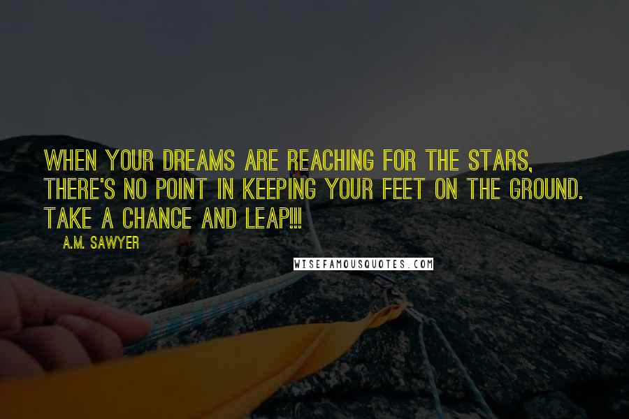 A.M. Sawyer Quotes: When your dreams are reaching for the stars, there's no point in keeping your feet on the ground. Take a chance and leap!!!