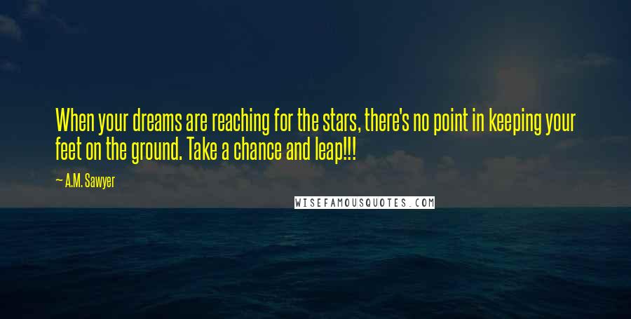 A.M. Sawyer Quotes: When your dreams are reaching for the stars, there's no point in keeping your feet on the ground. Take a chance and leap!!!