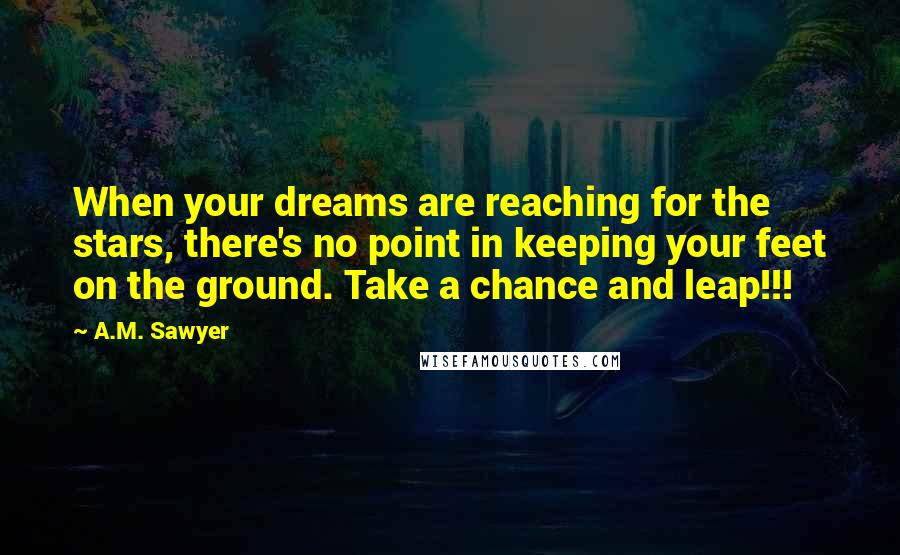 A.M. Sawyer Quotes: When your dreams are reaching for the stars, there's no point in keeping your feet on the ground. Take a chance and leap!!!