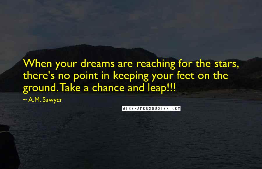 A.M. Sawyer Quotes: When your dreams are reaching for the stars, there's no point in keeping your feet on the ground. Take a chance and leap!!!