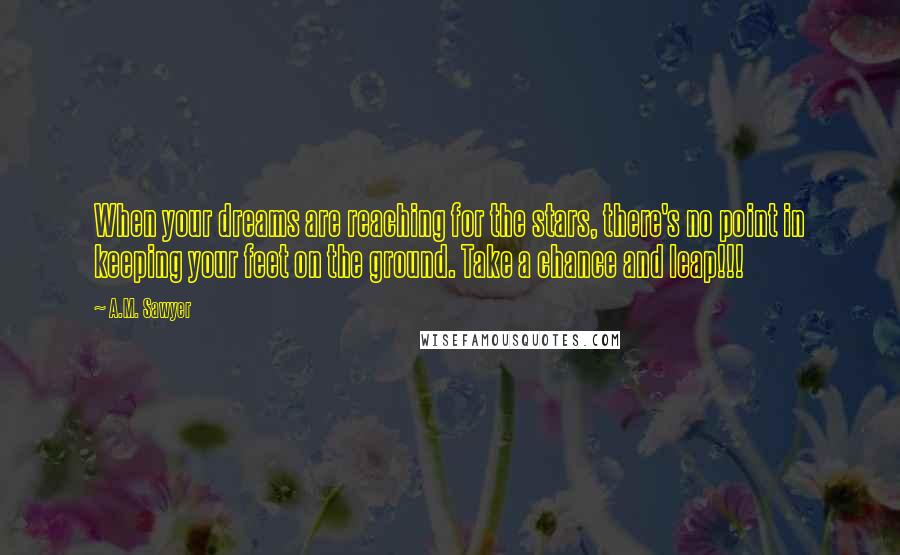 A.M. Sawyer Quotes: When your dreams are reaching for the stars, there's no point in keeping your feet on the ground. Take a chance and leap!!!