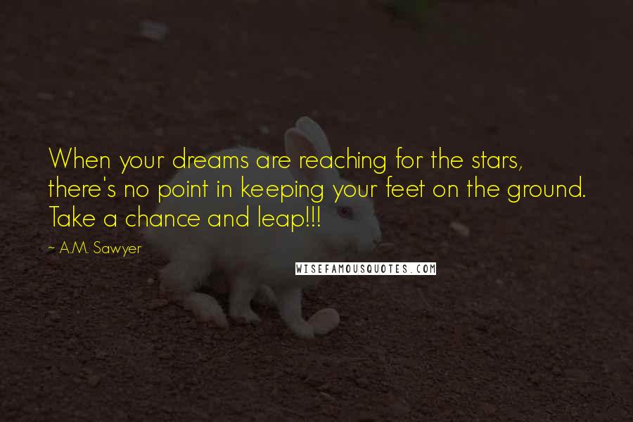 A.M. Sawyer Quotes: When your dreams are reaching for the stars, there's no point in keeping your feet on the ground. Take a chance and leap!!!