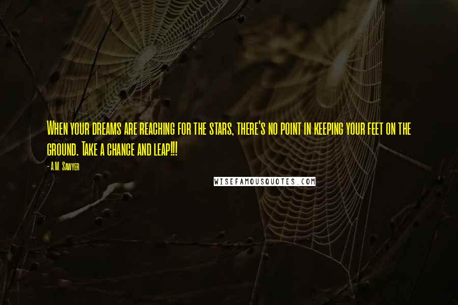 A.M. Sawyer Quotes: When your dreams are reaching for the stars, there's no point in keeping your feet on the ground. Take a chance and leap!!!