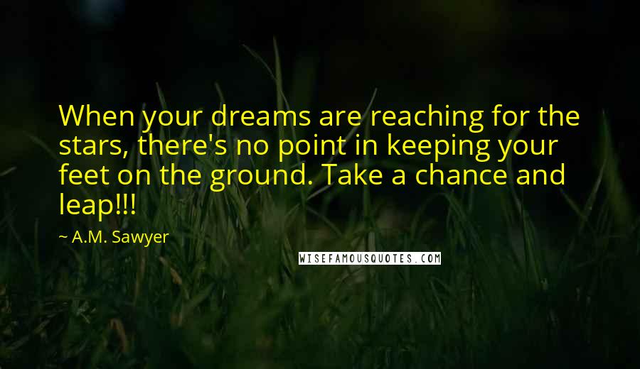 A.M. Sawyer Quotes: When your dreams are reaching for the stars, there's no point in keeping your feet on the ground. Take a chance and leap!!!