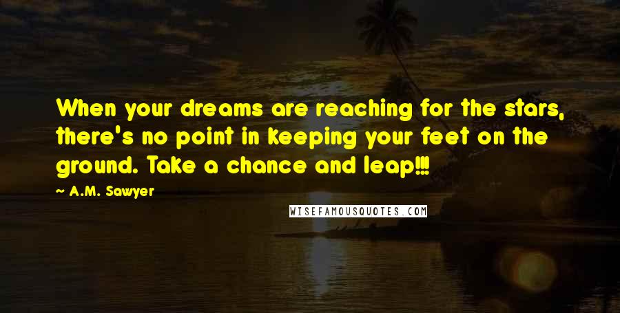 A.M. Sawyer Quotes: When your dreams are reaching for the stars, there's no point in keeping your feet on the ground. Take a chance and leap!!!