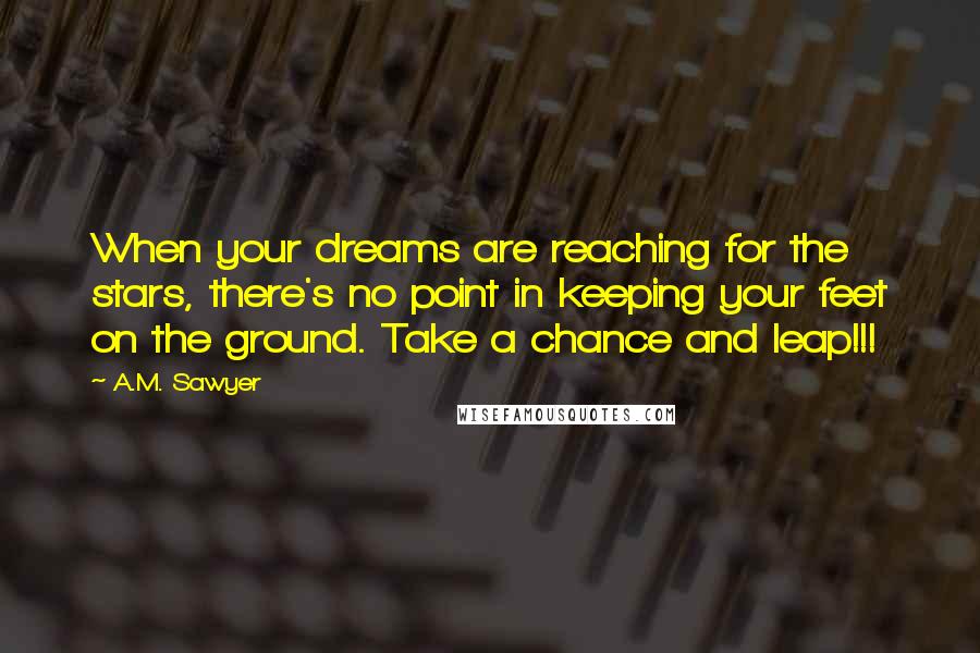 A.M. Sawyer Quotes: When your dreams are reaching for the stars, there's no point in keeping your feet on the ground. Take a chance and leap!!!