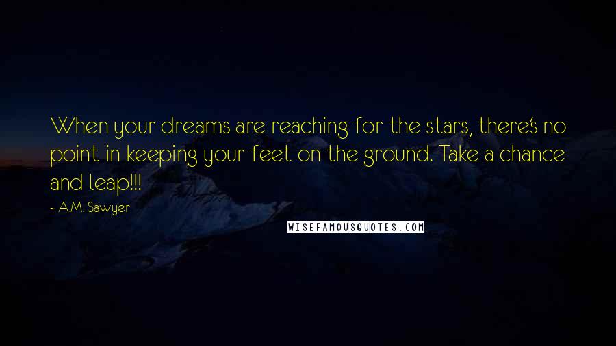 A.M. Sawyer Quotes: When your dreams are reaching for the stars, there's no point in keeping your feet on the ground. Take a chance and leap!!!