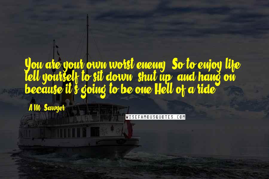A.M. Sawyer Quotes: You are your own worst enemy. So to enjoy life, tell yourself to sit down, shut up, and hang on, because it's going to be one Hell of a ride!