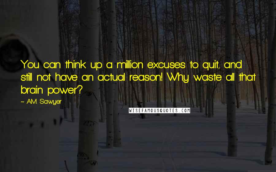 A.M. Sawyer Quotes: You can think up a million excuses to quit, and still not have an actual reason! Why waste all that brain power?