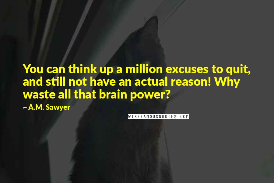 A.M. Sawyer Quotes: You can think up a million excuses to quit, and still not have an actual reason! Why waste all that brain power?