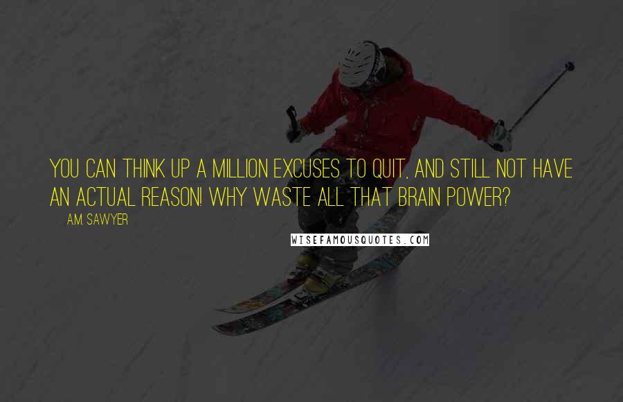 A.M. Sawyer Quotes: You can think up a million excuses to quit, and still not have an actual reason! Why waste all that brain power?