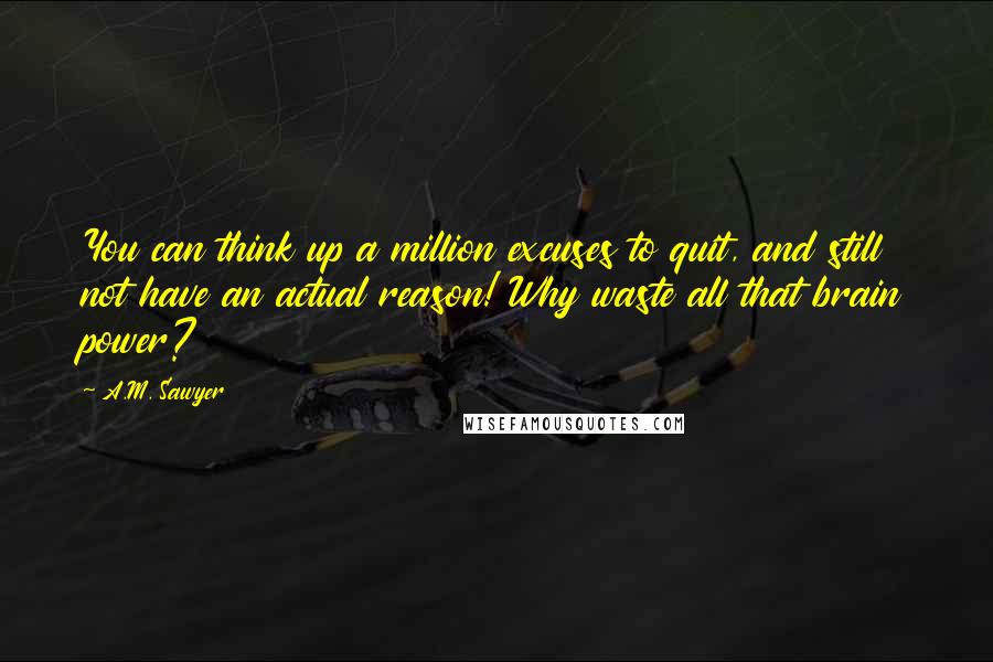 A.M. Sawyer Quotes: You can think up a million excuses to quit, and still not have an actual reason! Why waste all that brain power?