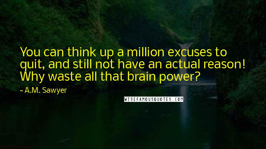 A.M. Sawyer Quotes: You can think up a million excuses to quit, and still not have an actual reason! Why waste all that brain power?