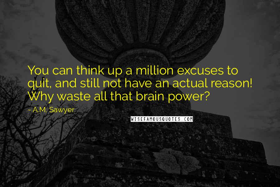 A.M. Sawyer Quotes: You can think up a million excuses to quit, and still not have an actual reason! Why waste all that brain power?