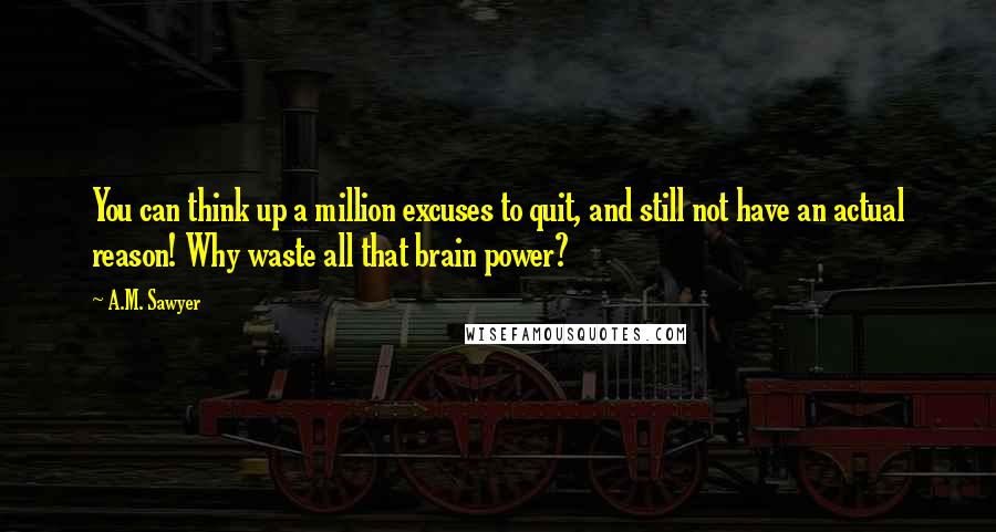 A.M. Sawyer Quotes: You can think up a million excuses to quit, and still not have an actual reason! Why waste all that brain power?