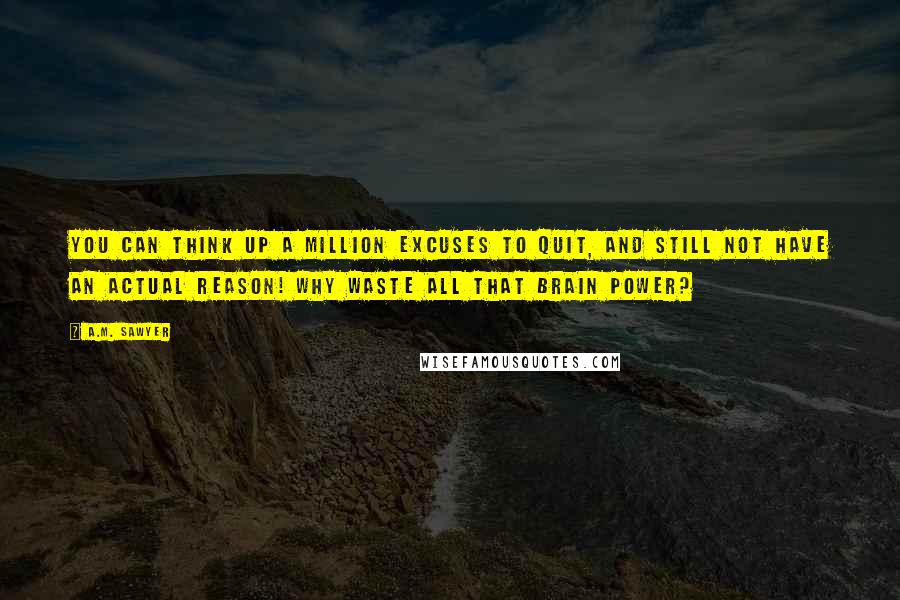 A.M. Sawyer Quotes: You can think up a million excuses to quit, and still not have an actual reason! Why waste all that brain power?