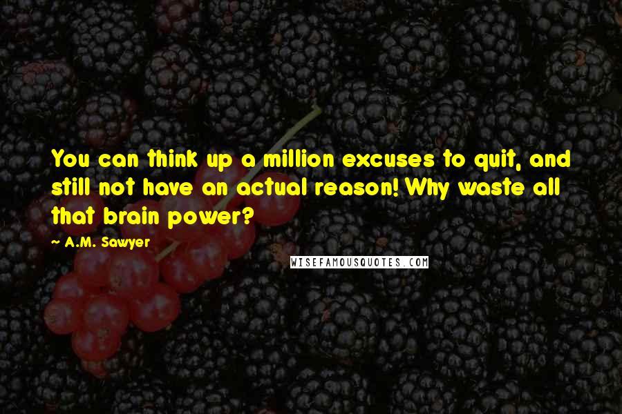 A.M. Sawyer Quotes: You can think up a million excuses to quit, and still not have an actual reason! Why waste all that brain power?