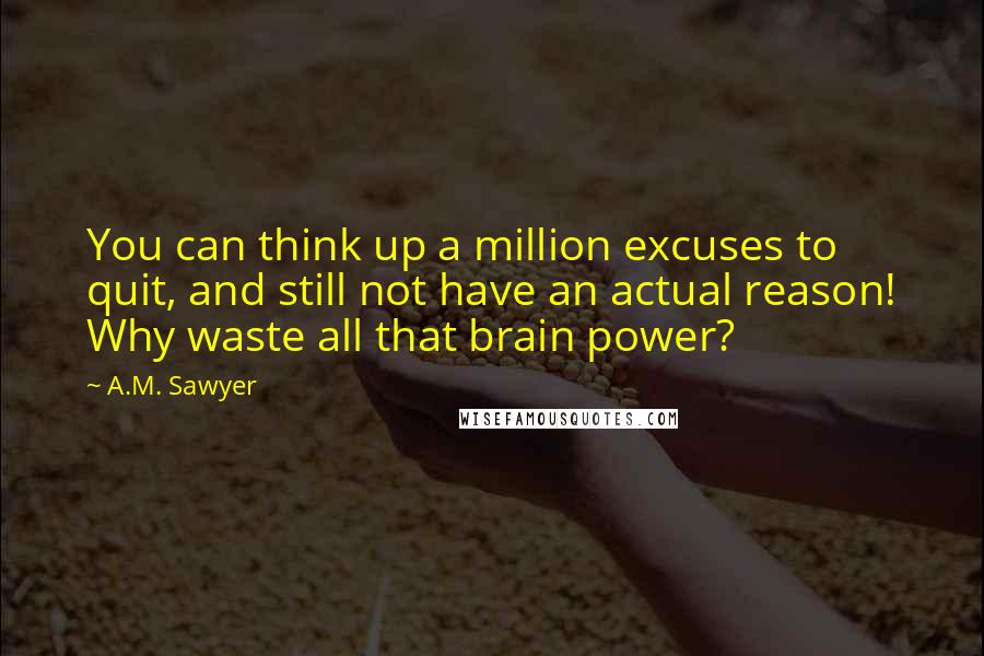 A.M. Sawyer Quotes: You can think up a million excuses to quit, and still not have an actual reason! Why waste all that brain power?