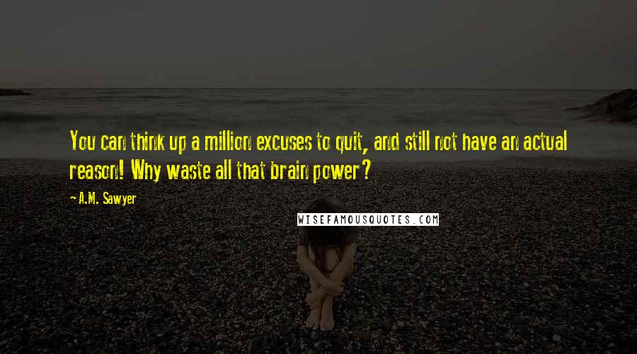 A.M. Sawyer Quotes: You can think up a million excuses to quit, and still not have an actual reason! Why waste all that brain power?