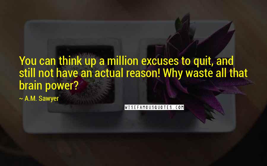 A.M. Sawyer Quotes: You can think up a million excuses to quit, and still not have an actual reason! Why waste all that brain power?