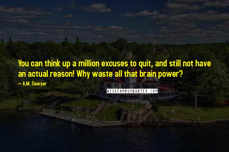 A.M. Sawyer Quotes: You can think up a million excuses to quit, and still not have an actual reason! Why waste all that brain power?